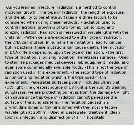 •As you learned in lecture, radiation is a method to control microbial growth. The type of radiation, the length of exposure, and the ability to penetrate surfaces are three factors to be considered when using these methods. •Radiation used to control microbial growth is of two forms: non-ionizing and ionizing radiation. Radiation is measured in wavelengths with the units nm. •When cells are exposed to either type of radiation, the DNA can mutate. In humans the mutations lead to cancer, but in bacteria, these mutations can cause death. The mutation in DNA differs depending upon the type of radiation. •The first type of radiation is ionizing radiation: -Penetrates surfaces. -Used to sterilize packages medical devices, lab equipment, media, and even some commercially available foods. •This is not the type of radiation used in this experiment. •The second type of radiation is non-ionizing radiation which is the type used in this experiment: -Penetrates surfaces poorly -Includes ultraviolet (UV) light -The greatest source of UV light is the sun. By wearing sunglasses, we are protecting our eyes from the damage UV light can cause since this type of radiation cannot penetrate the surface of the sunglass lens. -The mutation caused is a pryrimidine dimer or thymine dimer with the most effective wavelength at 260nm. -Used in wastewater treatment, clean room disinfection, and disinfection of air in hospitals