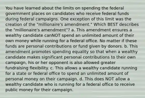 You have learned about the limits on spending the federal government places on candidates who receive federal funds during federal campaigns. One exception of this limit was the creation of the "millionaire's amendment." Which BEST describes the "millionaire's amendment"? a. This amendment ensures a wealthy candidate canNOT spend an unlimited amount of their own money while running for a federal office. No matter if these funds are personal contributions or fund given by donors. b. This amendment promotes spending equality so that when a wealthy candidate makes significant personal contributions to their own campaign, his or her opponent is also allowed greater fundraising flexibility. c. This allows a wealthy candidate running for a state or federal office to spend an unlimited amount of personal money on their campaign. d. This does NOT allow a wealthy candidate who is running for a federal office to receive public money for their campaign.