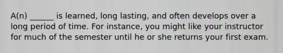 A(n) ______ is learned, long lasting, and often develops over a long period of time. For instance, you might like your instructor for much of the semester until he or she returns your first exam.