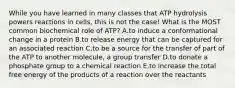 While you have learned in many classes that ATP hydrolysis powers reactions in cells, this is not the case! What is the MOST common biochemical role of ATP? A.to induce a conformational change in a protein B.to release energy that can be captured for an associated reaction C.to be a source for the transfer of part of the ATP to another molecule, a group transfer D.to donate a phosphate group to a chemical reaction E.to increase the total free energy of the products of a reaction over the reactants