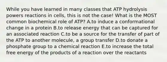 While you have learned in many classes that ATP hydrolysis powers reactions in cells, this is not the case! What is the MOST common biochemical role of ATP? A.to induce a conformational change in a protein B.to release energy that can be captured for an associated reaction C.to be a source for the transfer of part of the ATP to another molecule, a group transfer D.to donate a phosphate group to a chemical reaction E.to increase the total free energy of the products of a reaction over the reactants