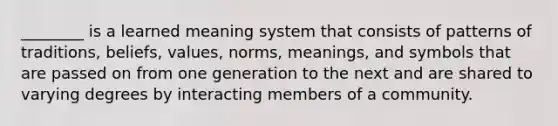 ________ is a learned meaning system that consists of patterns of traditions, beliefs, values, norms, meanings, and symbols that are passed on from one generation to the next and are shared to varying degrees by interacting members of a community.