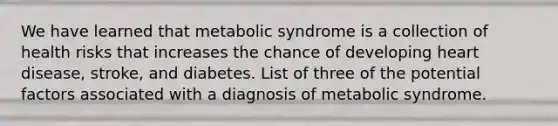 We have learned that metabolic syndrome is a collection of health risks that increases the chance of developing heart disease, stroke, and diabetes. List of three of the potential factors associated with a diagnosis of metabolic syndrome.