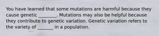 You have learned that some mutations are harmful because they cause genetic ________. Mutations may also be helpful because they contribute to genetic variation. Genetic variation refers to the variety of _______ in a population.