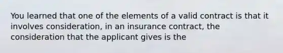 You learned that one of the elements of a valid contract is that it involves consideration, in an insurance contract, the consideration that the applicant gives is the