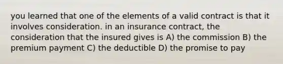 you learned that one of the elements of a valid contract is that it involves consideration. in an insurance contract, the consideration that the insured gives is A) the commission B) the premium payment C) the deductible D) the promise to pay