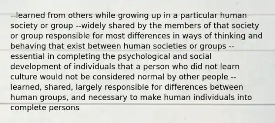 --learned from others while growing up in a particular human society or group --widely shared by the members of that society or group responsible for most differences in ways of thinking and behaving that exist between human societies or groups --essential in completing the psychological and social development of individuals that a person who did not learn culture would not be considered normal by other people --learned, shared, largely responsible for differences between human groups, and necessary to make human individuals into complete persons