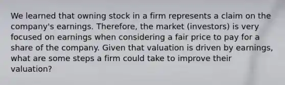 We learned that owning stock in a firm represents a claim on the company's earnings. Therefore, the market (investors) is very focused on earnings when considering a fair price to pay for a share of the company. Given that valuation is driven by earnings, what are some steps a firm could take to improve their valuation?