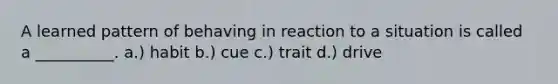 A learned pattern of behaving in reaction to a situation is called a __________. a.) habit b.) cue c.) trait d.) drive