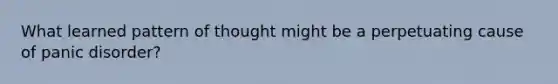 What learned pattern of thought might be a perpetuating cause of panic disorder?