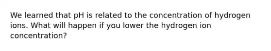 We learned that pH is related to the concentration of hydrogen ions. What will happen if you lower the hydrogen ion concentration?