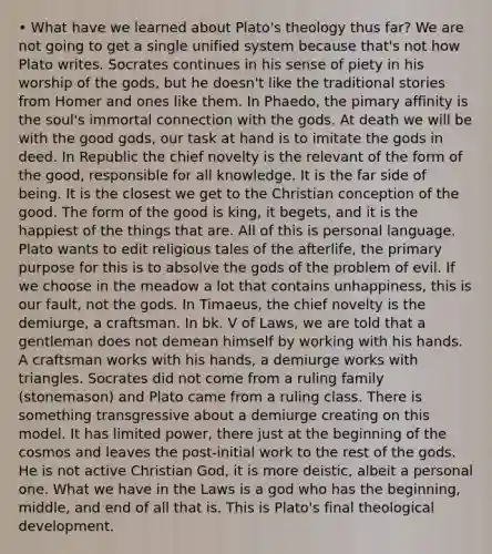 • What have we learned about Plato's theology thus far? We are not going to get a single unified system because that's not how Plato writes. Socrates continues in his sense of piety in his worship of the gods, but he doesn't like the traditional stories from Homer and ones like them. In Phaedo, the pimary affinity is the soul's immortal connection with the gods. At death we will be with the good gods, our task at hand is to imitate the gods in deed. In Republic the chief novelty is the relevant of the form of the good, responsible for all knowledge. It is the far side of being. It is the closest we get to the Christian conception of the good. The form of the good is king, it begets, and it is the happiest of the things that are. All of this is personal language. Plato wants to edit religious tales of the afterlife, the primary purpose for this is to absolve the gods of the problem of evil. If we choose in the meadow a lot that contains unhappiness, this is our fault, not the gods. In Timaeus, the chief novelty is the demiurge, a craftsman. In bk. V of Laws, we are told that a gentleman does not demean himself by working with his hands. A craftsman works with his hands, a demiurge works with triangles. Socrates did not come from a ruling family (stonemason) and Plato came from a ruling class. There is something transgressive about a demiurge creating on this model. It has limited power, there just at the beginning of the cosmos and leaves the post-initial work to the rest of the gods. He is not active Christian God, it is more deistic, albeit a personal one. What we have in the Laws is a god who has the beginning, middle, and end of all that is. This is Plato's final theological development.