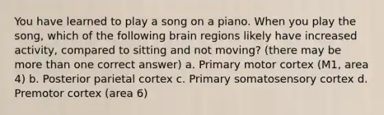 You have learned to play a song on a piano. When you play the song, which of the following brain regions likely have increased activity, compared to sitting and not moving? (there may be more than one correct answer) a. Primary motor cortex (M1, area 4) b. Posterior parietal cortex c. Primary somatosensory cortex d. Premotor cortex (area 6)