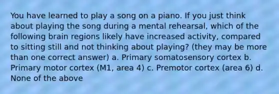 You have learned to play a song on a piano. If you just think about playing the song during a mental rehearsal, which of the following brain regions likely have increased activity, compared to sitting still and not thinking about playing? (they may be more than one correct answer) a. Primary somatosensory cortex b. Primary motor cortex (M1, area 4) c. Premotor cortex (area 6) d. None of the above