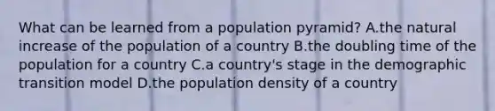 What can be learned from a population pyramid? A.the natural increase of the population of a country B.the doubling time of the population for a country C.a country's stage in the demographic transition model D.the population density of a country