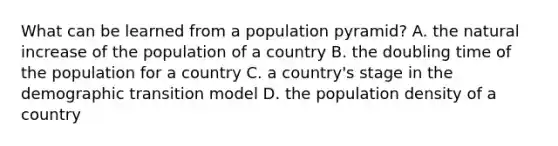 What can be learned from a population pyramid? A. the natural increase of the population of a country B. the doubling time of the population for a country C. a country's stage in the demographic transition model D. the population density of a country