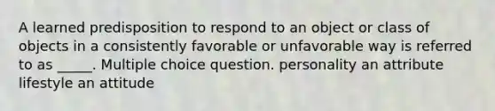 A learned predisposition to respond to an object or class of objects in a consistently favorable or unfavorable way is referred to as _____. Multiple choice question. personality an attribute lifestyle an attitude