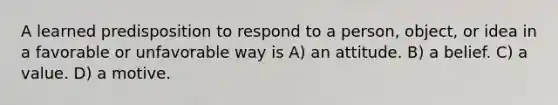 A learned predisposition to respond to a person, object, or idea in a favorable or unfavorable way is A) an attitude. B) a belief. C) a value. D) a motive.