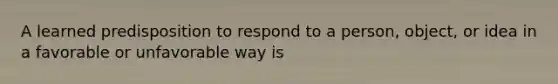 A learned predisposition to respond to a person, object, or idea in a favorable or unfavorable way is