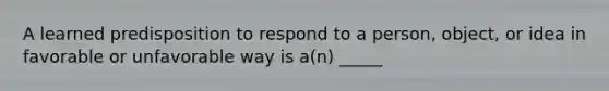 A learned predisposition to respond to a person, object, or idea in favorable or unfavorable way is a(n) _____