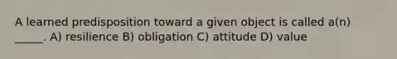 A learned predisposition toward a given object is called a(n) _____. A) resilience B) obligation C) attitude D) value