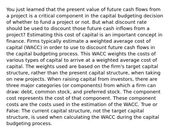 You just learned that the present value of future cash flows from a project is a critical component in the capital budgeting decision of whether to fund a project or not. But what discount rate should be used to discount those future cash inflows from a project? Estimating this cost of capital is an important concept in finance. Firms typically estimate a weighted average cost of capital (WACC) in order to use to discount future cash flows in the capital budgeting process. This WACC weights the costs of various types of capital to arrive at a weighted average cost of capital. The weights used are based on the firm's target capital structure, rather than the present capital structure, when taking on new projects. When raising capital from investors, there are three major categories (or components) from which a firm can draw: debt, common stock, and preferred stock. The component cost represents the cost of that component. These component costs are the costs used in the estimation of the WACC. True or False: The current capital structure, not the target capital structure, is used when calculating the WACC during the capital budgeting process.