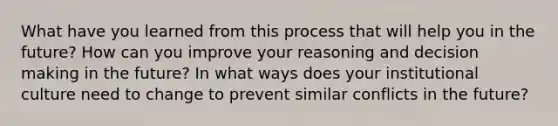 What have you learned from this process that will help you in the future? How can you improve your reasoning and decision making in the future? In what ways does your institutional culture need to change to prevent similar conflicts in the future?