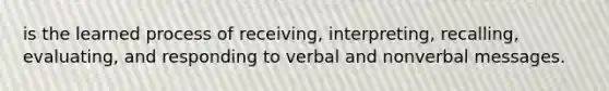 is the learned process of receiving, interpreting, recalling, evaluating, and responding to verbal and nonverbal messages.