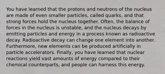 You have learned that the protons and neutrons of the nucleus are made of even smaller particles, called quarks, and that strong forces hold the nucleus together. Often, the balance of forces in the nucleus is unstable, and the nucleus decays by emitting particles and energy in a process known as radioactive decay. Radioactive decay can change one element into another. Furthermore, new elements can be produced artificially in particle accelerators. Finally, you have learned that nuclear reactions yield vast amounts of energy compared to their chemical counterparts, and people can harness this energy.