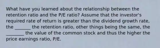 What have you learned about the relationship between the retention ratio and the ​P/E​ ratio? Assume that the​ investor's required rate of return is <a href='https://www.questionai.com/knowledge/ktgHnBD4o3-greater-than' class='anchor-knowledge'>greater than</a> the dividend growth​ rate, the _______ the retention​ ratio, other things being the​ same, the ________ the value of the common stock and thus the higher the price earnings​ ratio, ​P/E.