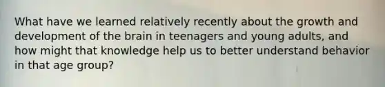 What have we learned relatively recently about the growth and development of the brain in teenagers and young adults, and how might that knowledge help us to better understand behavior in that age group?