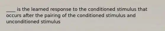 ____ is the learned response to the conditioned stimulus that occurs after the pairing of the conditioned stimulus and unconditioned stimulus