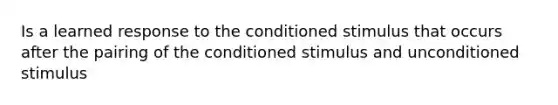 Is a learned response to the conditioned stimulus that occurs after the pairing of the conditioned stimulus and unconditioned stimulus