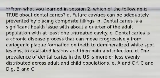 **From what you learned in session 2, which of the following is TRUE about dental caries? a. Future cavities can be adequately prevented by placing composite fillings. b. Dental caries is a significant health issue with about a quarter of the adult population with at least one untreated cavity. c. Dental caries is a chronic disease process that can move progressively from cariogenic plaque formation on teeth to demineralized white spot lesions, to cavitated lesions and then pain and infection. d. The prevalence of dental caries in the US is more or less evenly distributed across adult and child populations. e. A and C f. C and D g. B and C