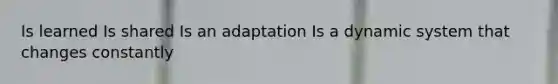 Is learned Is shared Is an adaptation Is a dynamic system that changes constantly