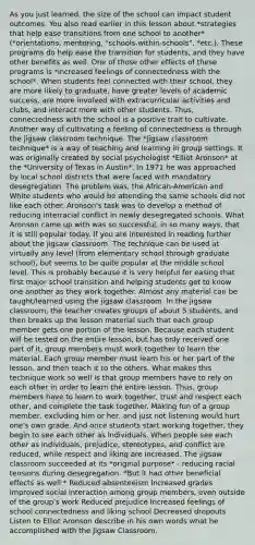 As you just learned, the size of the school can impact student outcomes. You also read earlier in this lesson about *strategies that help ease transitions from one school to another* (*orientations, mentoring, "schools-within-schools", *etc.). These programs do help ease the transition for students, and they have other benefits as well. One of those other effects of these programs is *increased feelings of connectedness with the school*. When students feel connected with their school, they are more likely to graduate, have greater levels of academic success, are more involved with extracurricular activities and clubs, and interact more with other students. Thus, connectedness with the school is a positive trait to cultivate. Another way of cultivating a feeling of connectedness is through the jigsaw classroom technique. The *jigsaw classroom technique* is a way of teaching and learning in group settings. It was originally created by social psychologist *Elliot Aronson* at the *University of Texas in Austin*. In 1971 he was approached by local school districts that were faced with mandatory desegregation. The problem was, the African-American and White students who would be attending the same schools did not like each other. Aronson's task was to develop a method of reducing interracial conflict in newly desegregated schools. What Aronson came up with was so successful, in so many ways, that it is still popular today. If you are interested in reading further about the jigsaw classroom. The technique can be used at virtually any level (from elementary school through graduate school), but seems to be quite popular at the middle school level. This is probably because it is very helpful for easing that first major school transition and helping students get to know one another as they work together. Almost any material can be taught/learned using the jigsaw classroom. In the jigsaw classroom, the teacher creates groups of about 5 students, and then breaks up the lesson material such that each group member gets one portion of the lesson. Because each student will be tested on the entire lesson, but has only received one part of it, group members must work together to learn the material. Each group member must learn his or her part of the lesson, and then teach it to the others. What makes this technique work so well is that group members have to rely on each other in order to learn the entire lesson. Thus, group members have to learn to work together, trust and respect each other, and complete the task together. Making fun of a group member, excluding him or her, and just not listening would hurt one's own grade. And once students start working together, they begin to see each other as individuals. When people see each other as individuals, prejudice, stereotypes, and conflict are reduced, while respect and liking are increased. The jigsaw classroom succeeded at its *original purpose* - reducing racial tensions during desegregation. *But it had other beneficial effects as well:* Reduced absenteeism Increased grades Improved social interaction among group members, even outside of the group's work Reduced prejudice Increased feelings of school connectedness and liking school Decreased dropouts Listen to Elliot Aronson describe in his own words what he accomplished with the Jigsaw Classroom.