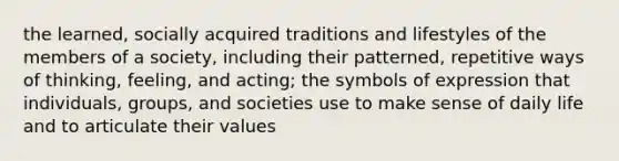 the learned, socially acquired traditions and lifestyles of the members of a society, including their patterned, repetitive ways of thinking, feeling, and acting; the symbols of expression that individuals, groups, and societies use to make sense of daily life and to articulate their values