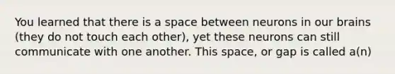 You learned that there is a space between neurons in our brains (they do not touch each other), yet these neurons can still communicate with one another. This space, or gap is called a(n)