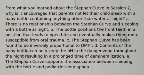 From what you learned about the Stephan Curve in Session 2, why is it encouraged that parents not let their child sleep with a baby bottle containing anything other than water at night? a. There is no relationship between the Stephan Curve and sleeping with a bottle at night. b. The bottle positions the front teeth in a position that leads to open bite and eventually makes them more susceptible from oral trauma. c. The Stephan Curve has been found to be inversely proportional to DMFT. d. Contents of the baby bottle can help keep the pH in the danger zone throughout the night resulting in a prolonged time of demineralization. e. The Stephan Curve supports the association between sleeping with the bottle and pediatric sleep apnea