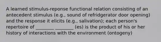 A learned stimulus-reponse functional relation consisting of an antecedent stimulus (e.g., sound of refridgerator door opening) and the response it elicits (e.g., salivation); each person's repertoire of ________ ________ (es) is the product of his or her history of interactions with the environment (ontogeny)