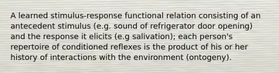 A learned stimulus-response functional relation consisting of an antecedent stimulus (e.g. sound of refrigerator door opening) and the response it elicits (e.g salivation); each person's repertoire of conditioned reflexes is the product of his or her history of interactions with the environment (ontogeny).