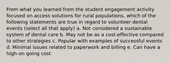 From what you learned from the student engagement activity focused on access solutions for rural populations, which of the following statements are true in regard to volunteer dental events (select all that apply) a. Not considered a sustainable system of dental care b. May not be as a cost-effective compared to other strategies c. Popular with examples of successful events d. Minimal issues related to paperwork and billing e. Can have a high-on going cost