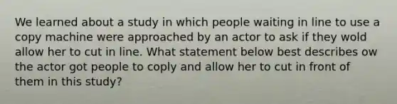 We learned about a study in which people waiting in line to use a copy machine were approached by an actor to ask if they wold allow her to cut in line. What statement below best describes ow the actor got people to coply and allow her to cut in front of them in this study?