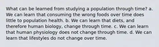 What can be learned from studying a population through time? a. We can learn that consuming the wrong foods over time does little to population health. b. We can learn that diets, and therefore human biology, change through time. c. We can learn that human physiology does not change through time. d. We can learn that lifestyles do not change over time.