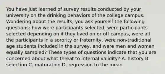 You have just learned of survey results conducted by your university on the drinking behaviors of the college campus. Wondering about the results, you ask yourself the following questions: how were participants selected, were participants selected depending on if they lived on or off campus, were all the participants in a sorority or fraternity, were non-traditional age students included in the survey, and were men and women equally sampled? These types of questions indicate that you are concerned about what threat to internal validity? A. history B. selection C. maturation D. regression to the mean