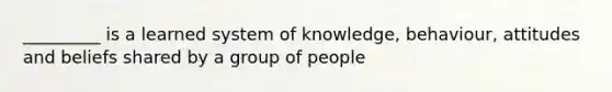 _________ is a learned system of knowledge, behaviour, attitudes and beliefs shared by a group of people