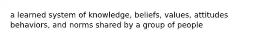 a learned system of knowledge, beliefs, values, attitudes behaviors, and norms shared by a group of people