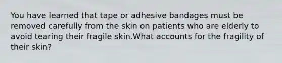 You have learned that tape or adhesive bandages must be removed carefully from the skin on patients who are elderly to avoid tearing their fragile skin.What accounts for the fragility of their skin?