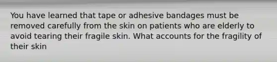 You have learned that tape or adhesive bandages must be removed carefully from the skin on patients who are elderly to avoid tearing their fragile skin. What accounts for the fragility of their skin