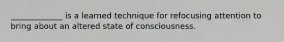 _____________ is a learned technique for refocusing attention to bring about an altered state of consciousness.